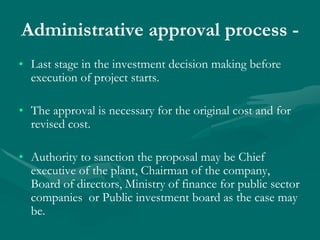 Administrative approval process -
• Last stage in the investment decision making before
execution of project starts.
• The approval is necessary for the original cost and for
revised cost.
• Authority to sanction the proposal may be Chief
executive of the plant, Chairman of the company,
Board of directors, Ministry of finance for public sector
companies or Public investment board as the case may
be.
 