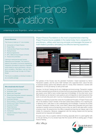 Project Finance
Foundations
e-learning at your fingertips... when you need it


                                                    Project Finance Foundations is the most comprehensive e-learning
 Course Structure
                                                    Project Finance Course available in the market today that is designed for
 The Course is made up of 7 core modules:           practitioners, utilises adult learning principles and leverages the power of
 •   Introduction to Project Finance                multi-media to provide a stimulating and effective learning experience.
 •   Project Risks
 •   Understanding Project Finance Models
 •   Raising Finance
 •   Revenue Agreements
 •   EPC, O&M and Input Supply Contracts
 •   Finance Documentation

 Learning is reinforced through Quizzes,
 Interactions and Checklists. The Learner is
 placed in the position of someone negotiating a
 transaction and asked to respond to negotiating
 points raised by various participants. Learners
 get to complete a Risk Matrix, mark up a Term
 Sheet and walk through the logic of a Project
 Model.

 The Course is available as individual modules or
 as a complete package.

                                                    The genesis of this Course was the persistent frustration I heard expressed by Senior
                                                    Transaction Leaders, and the Junior Staff members who supported them, about the lack
                                                    of practical training options that delivered value for money. Most institutions I worked with
 Who should take this Course?                       defaulted to “on the job training” to skill up their staff.

 •   Financiers involved in Project Finance         However, “on the job” training has its own challenges and shortcomings. Transaction Leaders
 •   Syndication Staff                              are often overstretched and simply do not have the time to pay proper attention to training. They
 •   Agency and Credit Staff                        also expect Junior Staff to have a certain base level of knowledge. On the other hand, Junior
 •   Government Executives involved in assessing    Staff members can be reluctant to ask questions and a lot depends on what transactions they
     Project Finance Transactions                   work on and who they work with. It can be a frustrating experience for all parties concerned.
 •   Investment Bankers                             I believe an e-learning Course that covers the Foundational Principles of Project Finance and
 •   Bond Investors / Fund Managers                 sits on the desktop of each member of the team solves these problems. It is a teaching aid,
 •   Advisors and Project Finance Consultants       a reference and a safe place to test understanding and knowledge. It reduces the burden
 •   Insurance Providers                            on Senior Transaction Leaders to train Junior Staff. It allows fresh graduates and junior team
 •   Project Sponsors                               members to quickly move up the learning curve so they can start to add value within months
 •   Export Credit Agencies                         of joining a team. no absence from the office is required and learning can happen right in the
 •   Contractors                                    middle of a transaction. Moreover, engagement with the training material and the learning
 •   Lawyers involved in Project Finance            acquired can be measured and assessed.
     Transactions
                                                    On every count, this is a superior method of training, especially when it is used together with
                                                    on the job training. It is my sincere hope that this Course will fill an existing gap in Project
                                                    Finance Training.

                                                    Atul Ahuja
 