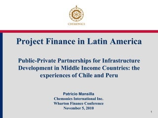 Project Finance in Latin America

Public-Private Partnerships for Infrastructure
Development in Middle Income Countries: the
        experiences of Chile and Peru

                 Patricio Mansilla
             Chemonics International Inc.
             Wharton Finance Conference
                 November 5, 2010
                                                 1
 