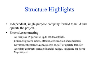 Structure Highlights
• Independent, single purpose company formed to build and
operate the project.
• Extensive contracting
– As many as 15 parties in up to 1000 contracts.
– Contracts govern inputs, off take, construction and operation.
– Government contracts/concessions: one off or operate-transfer.
– Ancillary contracts include financial hedges, insurance for Force
Majeure, etc.
 