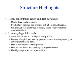 Structure Highlights
• Highly concentrated equity and debt ownership
– One to three equity sponsors.
– Syndicate of banks and/or financial institutions provide credit.
– Governing Board comprised of mainly affiliated directors from
sponsoring firms.
• Extremely high debt levels
– Mean debt of 70% and as high as nearly 100%.
– Balance of capital provided by sponsors in the form of equity or quasi
equity (subordinated debt).
– Debt is non-recourse to the sponsors.
– Debt service depends exclusively on project revenues.
– Has higher spreads than corporate debt.
 