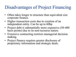 Disadvantages of Project Financing
• Often takes longer to structure than equivalent size
corporate finance.
• Higher transaction costs due to creation of an
independent entity. Can be up to 60bp
• Project debt is substantially more expensive (50-400
basis points) due to its non-recourse nature.
• Extensive contracting restricts managerial decision
making.
• Project finance requires greater disclosure of
proprietary information and strategic deals.
 