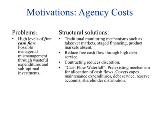 Motivations: Agency Costs
Problems:
• High levels of free
cash flow.
Possible
managerial
mismanagement
through wasteful
expenditures and
sub-optimal
investments.
Structural solutions:
• Traditional monitoring mechanisms such as
takeover markets, staged financing, product
markets absent.
• Reduce free cash flow through high debt
service.
• Contracting reduces discretion.
• “Cash Flow Waterfall”: Pre existing mechanism
for allocation of cash flows. Covers capex,
maintenance expenditures, debt service, reserve
accounts, shareholder distribution.
 