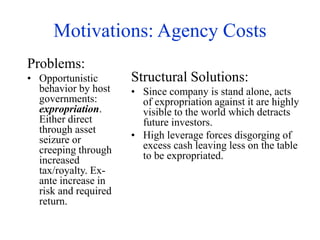 Motivations: Agency Costs
Problems:
• Opportunistic
behavior by host
governments:
expropriation.
Either direct
through asset
seizure or
creeping through
increased
tax/royalty. Ex-
ante increase in
risk and required
return.
Structural Solutions:
• Since company is stand alone, acts
of expropriation against it are highly
visible to the world which detracts
future investors.
• High leverage forces disgorging of
excess cash leaving less on the table
to be expropriated.
 