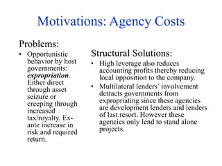 Motivations: Agency Costs
Problems:
• Opportunistic
behavior by host
governments:
expropriation.
Either direct
through asset
seizure or
creeping through
increased
tax/royalty. Ex-
ante increase in
risk and required
return.
Structural Solutions:
• High leverage also reduces
accounting profits thereby reducing
local opposition to the company.
• Multilateral lenders’ involvement
detracts governments from
expropriating since these agencies
are development lenders and lenders
of last resort. However these
agencies only lend to stand alone
projects.
 