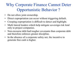 Why Corporate Finance Cannot Deter
Opportunistic Behavior ?
• Do not allow joint ownership.
• Direct expropriation can occur without triggering default.
• Creeping expropriation is difficult to detect and highlight.
• Multi lateral lenders which help mitigate sovereign risk lend
only to project companies.
• Non-recourse debt had tougher covenants than corporate debt
and therefore enforces greater discipline.
• In the absence of a corporate safety net, the incentive to
generate free cash is higher.
 