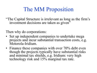 The MM Proposition
“The Capital Structure is irrelevant as long as the firm’s
investment decisions are taken as given”
Then why do corporations:
• Set up independent companies to undertake mega
projects and incur substantial transaction costs, e.g.
Motorola-Iridium.
• Finance these companies with over 70% debt even
though the projects typically have substantial risks
and minimal tax shields, e.g. Iridium: very high
technology risk and 15% marginal tax rate.
 