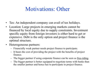 Motivations: Other
• Tax: An independent company can avail of tax holidays.
• Location: Large projects in emerging markets cannot be
financed by local equity due to supply constraints. Investment
specific equity from foreign investors is either hard to get or
expensive. Debt is the only option and project finance is the
optimal structure.
• Heterogeneous partners:
– Financially weak partner needs project finance to participate.
– It bears the cost of providing the project with the benefits of project
finance.
– The bigger partner if using corporate finance can be seen as free-riding.
– The bigger partner is better equipped to negotiate terms with banks than
the smaller partner and hence has to participate in project finance.
 