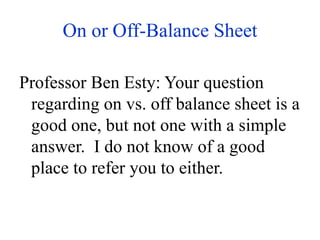 On or Off-Balance Sheet
Professor Ben Esty: Your question
regarding on vs. off balance sheet is a
good one, but not one with a simple
answer. I do not know of a good
place to refer you to either.
 