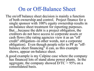 On or Off-Balance Sheet
The on/off balance sheet decision is mainly a function
of both ownership and control. Project finance for a
single sponsor with 100% equity ownership results in
on-balance sheet treatment for reporting purposes.
But....because the debt is a project obligation, the
creditors do not have access to corporate assets or
cash flows (the rating agencies view it as an "off
credit" obligation--in other words, not a corporate
obligation). Even though people refer to PF as "off-
balance sheet financing" it can, as this example
shows, appear on-balance sheet.
A good example is my Calpine case where the company
has financed lots of stand alone power plants. In the
aggregate, the company showed D/TC = 95% on a
consolidated basis.
 