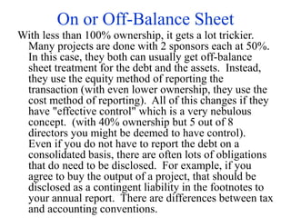 On or Off-Balance Sheet
With less than 100% ownership, it gets a lot trickier.
Many projects are done with 2 sponsors each at 50%.
In this case, they both can usually get off-balance
sheet treatment for the debt and the assets. Instead,
they use the equity method of reporting the
transaction (with even lower ownership, they use the
cost method of reporting). All of this changes if they
have "effective control" which is a very nebulous
concept. (with 40% ownership but 5 out of 8
directors you might be deemed to have control).
Even if you do not have to report the debt on a
consolidated basis, there are often lots of obligations
that do need to be disclosed. For example, if you
agree to buy the output of a project, that should be
disclosed as a contingent liability in the footnotes to
your annual report. There are differences between tax
and accounting conventions.
 