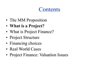 Contents
• The MM Proposition
• What is a Project?
• What is Project Finance?
• Project Structure
• Financing choices
• Real World Cases
• Project Finance: Valuation Issues
 