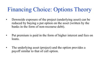 Financing Choice: Options Theory
• Downside exposure of the project (underlying asset) can be
reduced by buying a put option on the asset (written by the
banks in the form of non-recourse debt).
• Put premium is paid in the form of higher interest and fees on
loans.
• The underlying asset (project) and the option provides a
payoff similar to that of call option.
 