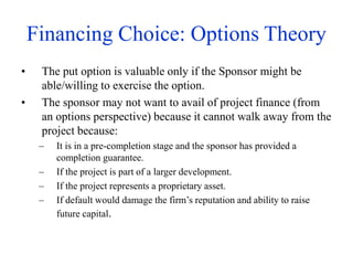 Financing Choice: Options Theory
• The put option is valuable only if the Sponsor might be
able/willing to exercise the option.
• The sponsor may not want to avail of project finance (from
an options perspective) because it cannot walk away from the
project because:
– It is in a pre-completion stage and the sponsor has provided a
completion guarantee.
– If the project is part of a larger development.
– If the project represents a proprietary asset.
– If default would damage the firm’s reputation and ability to raise
future capital.
 