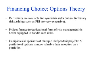 Financing Choice: Options Theory
• Derivatives are available for symmetric risks but not for binary
risks, (things such as PRI are very expensive).
• Project finance (organizational form of risk management) is
better equipped to handle such risks.
• Companies as sponsors of multiple independent projects: A
portfolio of options is more valuable than an option on a
portfolio.
 