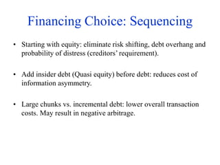 Financing Choice: Sequencing
• Starting with equity: eliminate risk shifting, debt overhang and
probability of distress (creditors’ requirement).
• Add insider debt (Quasi equity) before debt: reduces cost of
information asymmetry.
• Large chunks vs. incremental debt: lower overall transaction
costs. May result in negative arbitrage.
 