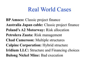 Real World Cases
BPAmoco: Classic project finance
Australia Japan cable: Classic project finance
Poland’s A2 Motorway: Risk allocation
Petrolera Zuata: Risk management
Chad Cameroon: Multiple structures
Calpine Corporation: Hybrid structure
Iridium LLC: Structure and Financing choices
Bulong Nickel Mine: Bad execution
 