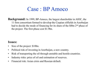 Case : BP Amoco
Background: In 1999, BP-Amoco, the largest shareholder in AIOC, the
11 firm consortium formed to develop the Caspian oilfields in Azerbaijan
had to decide the mode of financing for its share of the $8bn 2nd phase of
the project. The first phase cost $1.9bn.
Issues:
• Size of the project: $10bn.
• Political risk of investing in Azerbaijan, a new country.
• Risk of transporting the oil through unstable and hostile countries.
• Industry risks: price of oil and estimation of reserves.
• Financial risk: Asian crisis and Russian default.
 