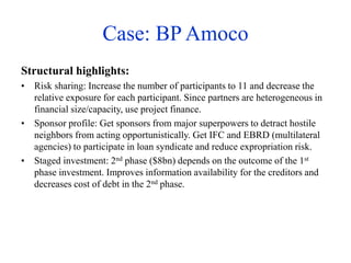 Case: BP Amoco
Structural highlights:
• Risk sharing: Increase the number of participants to 11 and decrease the
relative exposure for each participant. Since partners are heterogeneous in
financial size/capacity, use project finance.
• Sponsor profile: Get sponsors from major superpowers to detract hostile
neighbors from acting opportunistically. Get IFC and EBRD (multilateral
agencies) to participate in loan syndicate and reduce expropriation risk.
• Staged investment: 2nd phase ($8bn) depends on the outcome of the 1st
phase investment. Improves information availability for the creditors and
decreases cost of debt in the 2nd phase.
 
