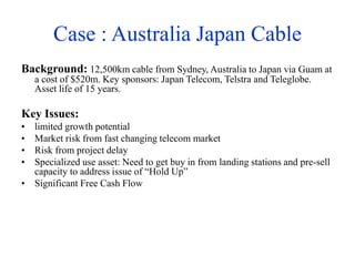 Case : Australia Japan Cable
Background: 12,500km cable from Sydney, Australia to Japan via Guam at
a cost of $520m. Key sponsors: Japan Telecom, Telstra and Teleglobe.
Asset life of 15 years.
Key Issues:
• limited growth potential
• Market risk from fast changing telecom market
• Risk from project delay
• Specialized use asset: Need to get buy in from landing stations and pre-sell
capacity to address issue of “Hold Up”
• Significant Free Cash Flow
 