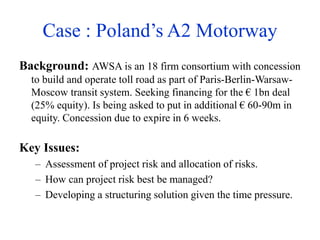 Case : Poland’s A2 Motorway
Background: AWSA is an 18 firm consortium with concession
to build and operate toll road as part of Paris-Berlin-Warsaw-
Moscow transit system. Seeking financing for the € 1bn deal
(25% equity). Is being asked to put in additional € 60-90m in
equity. Concession due to expire in 6 weeks.
Key Issues:
– Assessment of project risk and allocation of risks.
– How can project risk best be managed?
– Developing a structuring solution given the time pressure.
 