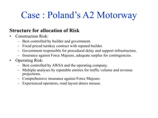 Case : Poland’s A2 Motorway
Structure for allocation of Risk
• Construction Risk:
– Best controlled by builder and government.
– Fixed priced turnkey contract with reputed builder.
– Government responsible for procedural delay and support infrastructure.
– Insurance against Force Majeure, adequate surplus for contingencies.
• Operating Risk:
– Best controlled by AWSA and the operating company.
– Multiple analyses by reputable entities for traffic volume and revenue
projections.
– Comprehensive insurance against Force Majeure.
– Experienced operators, road layout deters misuse.
 