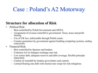 Case : Poland’s A2 Motorway
Structure for allocation of Risk
• Political Risk:
– Best controlled by Polish Government and AWSA.
– Assignment of revenue waterfall to government: Taxes, lease and profit
sharing.
– Use of UK law, enforceable through Polish courts.
– Counter guarantees by government against building competing systems, ending
concession.
• Financial Risk:
– Best controlled by Sponsor and lenders.
– Contracts in € to mitigate exchange rate risk.
– Low senior debt, adequate reserves and debt coverage, flexible principle
repayment.
– Control of waterfall by lenders gives better cash control.
– Limited floating rate debt with interest rate swaps for risk mitigation.
 