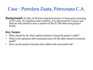Case : Petrolera Zuata, Petrozuata C.A.
Background: $2.4bn oil field development project in Venezuela consisting
of oil wells, two pipelines and a refinery. It is sponsored by Conoco and
Marvan who intend to raise a portion of the $1.5bn debt using project
bonds.
Key Issues:
• What should be the final capital structure to keep the project viable?
• What is the optimum debt instrument and will the debt remain investment
grade?
• How can the project structure best address the associated risk?
 