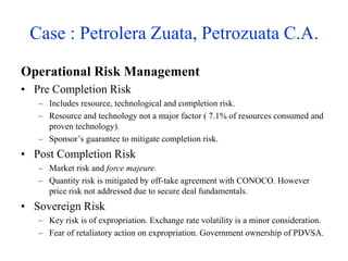 Case : Petrolera Zuata, Petrozuata C.A.
Operational Risk Management
• Pre Completion Risk
– Includes resource, technological and completion risk.
– Resource and technology not a major factor ( 7.1% of resources consumed and
proven technology).
– Sponsor’s guarantee to mitigate completion risk.
• Post Completion Risk
– Market risk and force majeure.
– Quantity risk is mitigated by off-take agreement with CONOCO. However
price risk not addressed due to secure deal fundamentals.
• Sovereign Risk
– Key risk is of expropriation. Exchange rate volatility is a minor consideration.
– Fear of retaliatory action on expropriation. Government ownership of PDVSA.
 