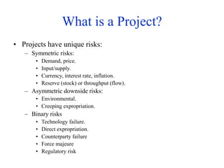 What is a Project?
• Projects have unique risks:
– Symmetric risks:
• Demand, price.
• Input/supply.
• Currency, interest rate, inflation.
• Reserve (stock) or throughput (flow).
– Asymmetric downside risks:
• Environmental.
• Creeping expropriation.
– Binary risks
• Technology failure.
• Direct expropriation.
• Counterparty failure
• Force majeure
• Regulatory risk
 