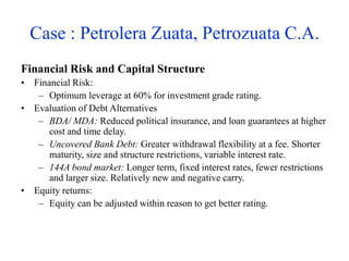 Case : Petrolera Zuata, Petrozuata C.A.
Financial Risk and Capital Structure
• Financial Risk:
– Optimum leverage at 60% for investment grade rating.
• Evaluation of Debt Alternatives
– BDA/ MDA: Reduced political insurance, and loan guarantees at higher
cost and time delay.
– Uncovered Bank Debt: Greater withdrawal flexibility at a fee. Shorter
maturity, size and structure restrictions, variable interest rate.
– 144A bond market: Longer term, fixed interest rates, fewer restrictions
and larger size. Relatively new and negative carry.
• Equity returns:
– Equity can be adjusted within reason to get better rating.
 