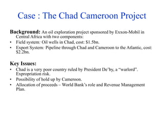 Case : The Chad Cameroon Project
Background: An oil exploration project sponsored by Exxon-Mobil in
Central Africa with two components:
• Field system: Oil wells in Chad, cost: $1.5bn.
• Export System: Pipeline through Chad and Cameroon to the Atlantic, cost:
$2.2bn.
Key Issues:
• Chad is a very poor country ruled by President De’by, a “warlord”.
Expropriation risk.
• Possibility of hold up by Cameroon.
• Allocation of proceeds – World Bank’s role and Revenue Management
Plan.
 