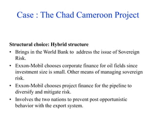 Case : The Chad Cameroon Project
Structural choice: Hybrid structure
• Brings in the World Bank to address the issue of Sovereign
Risk.
• Exxon-Mobil chooses corporate finance for oil fields since
investment size is small. Other means of managing sovereign
risk.
• Exxon-Mobil chooses project finance for the pipeline to
diversify and mitigate risk.
• Involves the two nations to prevent post opportunistic
behavior with the export system.
 
