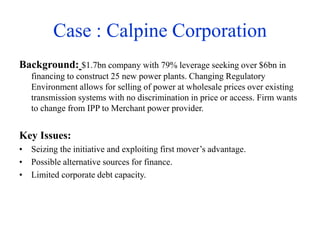 Case : Calpine Corporation
Background: $1.7bn company with 79% leverage seeking over $6bn in
financing to construct 25 new power plants. Changing Regulatory
Environment allows for selling of power at wholesale prices over existing
transmission systems with no discrimination in price or access. Firm wants
to change from IPP to Merchant power provider.
Key Issues:
• Seizing the initiative and exploiting first mover’s advantage.
• Possible alternative sources for finance.
• Limited corporate debt capacity.
 