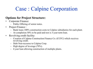 Case : Calpine Corporation
Options for Project Structure:
• Corporate Finance:
– Public Offering of senior notes.
• Project Finance :
– Bank loans 100% construction costs to Calpine subsidiaries for each plant.
– At completion 50% to be paid and rest is 3-year term loan.
• Revolving credit facility:
– Creation of Calpine Construction Finance Co. (CCFC) which receives
revolving credit.
– Debt Non-recourse to Calpine Corp.
– High degree of leverage (70%).
– 4 year loan allowing construction of multiple plants.
 
