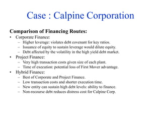 Case : Calpine Corporation
Comparison of Financing Routes:
• Corporate Finance:
– Higher leverage: violates debt covenant for key ratios.
– Issuance of equity to sustain leverage would dilute equity.
– Debt affected by the volatility in the high yield debt market.
• Project Finance:
– Very high transaction costs given size of each plant.
– Time of execution: potential loss of First Mover advantage.
• Hybrid Finance:
– Best of Corporate and Project Finance.
– Low transaction costs and shorter execution time.
– New entity can sustain high debt levels: ability to finance.
– Non-recourse debt reduces distress cost for Calpine Corp.
 
