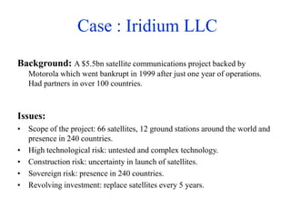 Case : Iridium LLC
Background: A $5.5bn satellite communications project backed by
Motorola which went bankrupt in 1999 after just one year of operations.
Had partners in over 100 countries.
Issues:
• Scope of the project: 66 satellites, 12 ground stations around the world and
presence in 240 countries.
• High technological risk: untested and complex technology.
• Construction risk: uncertainty in launch of satellites.
• Sovereign risk: presence in 240 countries.
• Revolving investment: replace satellites every 5 years.
 