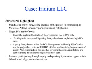 Case: Iridium LLC
Structural highlights:
• Stand alone entity: Size, scope and risk of the project in comparison to
Motorola. Allows for equity partnerships and risk sharing.
• Target D/V ratio of 60%:
– Cannot be explained by trade off theory since tax rate is 15% only.
– Pecking order theory and Signaling theory also do not explain the high D/V
ratio.
– Agency theory best explains the D/V: Management holds only 1% of equity
and the project has projected EBITDA of $5bn resulting in high agency cost of
equity. Also, since Iridium has no other investment options, risk shifting and
debt overhang do not increase agency costs of debt.
• Partners participating through equity and quasi equity to deter opportunistic
behavior and align partner incentives.
 