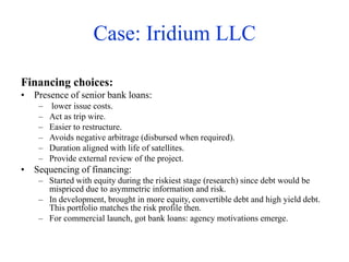 Case: Iridium LLC
Financing choices:
• Presence of senior bank loans:
– lower issue costs.
– Act as trip wire.
– Easier to restructure.
– Avoids negative arbitrage (disbursed when required).
– Duration aligned with life of satellites.
– Provide external review of the project.
• Sequencing of financing:
– Started with equity during the riskiest stage (research) since debt would be
mispriced due to asymmetric information and risk.
– In development, brought in more equity, convertible debt and high yield debt.
This portfolio matches the risk profile then.
– For commercial launch, got bank loans: agency motivations emerge.
 