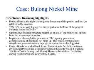 Case: Bulong Nickel Mine
Structural / financing highlights:
• Project finance: the right choice given the nature of the project and its size
relative to the sponsor.
• 72% D/V ratio: very high given the projected cash flows of the project.
Severely limits flexibility.
• Optionality: financial structure resembles an out of the money call option
from the sponsors perspective.
• Importance of completion guarantees: EPC agency guarantees
commissioning of plant and not ramp up. This misinterpretation of
completion guarantee results in project exposure to technology risk.
• Project Bonds instead of bank loans: Motivation is flexibility in future
investment (Preston has a similar project on the cards which it wants to
“facilitate” with Bulong cash flows). However bonds limit flexibility
during restructuring and delays it by 2 years.
 