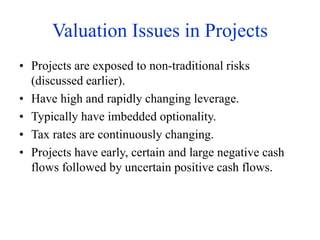 Valuation Issues in Projects
• Projects are exposed to non-traditional risks
(discussed earlier).
• Have high and rapidly changing leverage.
• Typically have imbedded optionality.
• Tax rates are continuously changing.
• Projects have early, certain and large negative cash
flows followed by uncertain positive cash flows.
 
