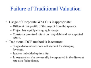 Failure of Traditional Valuation
• Usage of Corporate WACC is inappropriate:
– Different risk profile of the project from the sponsor.
– Project has rapidly changing leverage.
– Considers promised return on risky debt and not expected
return.
• Traditional DCF method is inaccurate:
– Single discount rate does not account for changing
leverage.
– Ignores imbedded optionality.
– Idiosyncratic risks are usually incorporated in the discount
rate as a fudge factor.
 