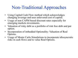 Non-Traditional Approaches
• Using Capital Cash Flow method which acknowledges
changing leverage and uses unlevered cost of capital.
• Usage of non CAPM based discount rates especially for
emerging markets investments.
• Valuation of risky debt as a portfolio of risk free debt and put
option.
• Incorporation of imbedded Optionality: Valuation of Real
Options.
• Usage of Monte Carlo Simulations to incorporate idiosyncratic
risks in cash flows and to value Real Options.
 
