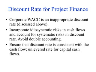 Discount Rate for Project Finance
• Corporate WACC is an inappropriate discount
rate (discussed above).
• Incorporate idiosyncratic risks in cash flows
and account for systematic risks in discount
rate. Avoid double accounting.
• Ensure that discount rate is consistent with the
cash flow: unlevered rate for capital cash
flows.
 