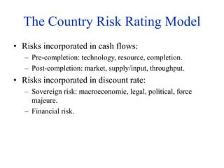 The Country Risk Rating Model
• Risks incorporated in cash flows:
– Pre-completion: technology, resource, completion.
– Post-completion: market, supply/input, throughput.
• Risks incorporated in discount rate:
– Sovereign risk: macroeconomic, legal, political, force
majeure.
– Financial risk.
 