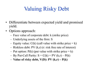Valuing Risky Debt
• Differentiate between expected yield and promised
yield.
• Options approach:
– Face value of corporate debt: k (strike price)
– Underlying assets of the firm: S
– Equity value: C(k) (call value with strike price = k)
– Riskless debt: PV (k,r) (r: risk free rate of interest)
– Put option: P(k) (put value with strike price = k)
– By Put-Call Parity: S = C(k) + PV (k,r) – P(k)
– Value of risky debt, V(D): PV (k,r) – P(k)
 