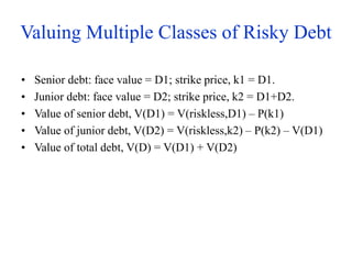 Valuing Multiple Classes of Risky Debt
• Senior debt: face value = D1; strike price, k1 = D1.
• Junior debt: face value = D2; strike price, k2 = D1+D2.
• Value of senior debt, V(D1) = V(riskless,D1) – P(k1)
• Value of junior debt, V(D2) = V(riskless,k2) – P(k2) – V(D1)
• Value of total debt, V(D) = V(D1) + V(D2)
 