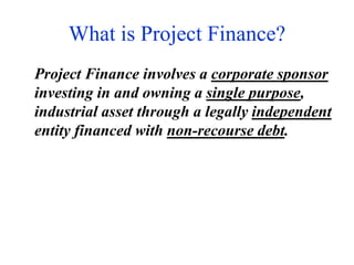 What is Project Finance?
Project Finance involves a corporate sponsor
investing in and owning a single purpose,
industrial asset through a legally independent
entity financed with non-recourse debt.
 