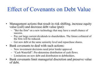 Effect of Covenants on Debt Value
• Management actions that result in risk shifting, increase equity
value (call) and decrease debt value (put):
– "Bet the firm" on a new technology that may have a small chance of
success.
– Pay out large current dividends to shareholders. The future collateral of
the firm will be reduced.
– Get new debt at the same seniority level and repurchase shares.
• Bank covenants to deal with such actions:
– New investment decisions need prior lender approval.
– “Cash Waterfall”: Pre-determine distribution of cash flows.
– Limitations on new debt and distribution to debtholders.
• Bank covenants limit managerial discretion and preserve value
of debt.
 