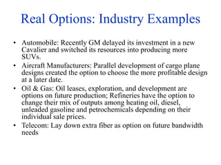 Real Options: Industry Examples
• Automobile: Recently GM delayed its investment in a new
Cavalier and switched its resources into producing more
SUVs.
• Aircraft Manufacturers: Parallel development of cargo plane
designs created the option to choose the more profitable design
at a later date.
• Oil & Gas: Oil leases, exploration, and development are
options on future production; Refineries have the option to
change their mix of outputs among heating oil, diesel,
unleaded gasoline and petrochemicals depending on their
individual sale prices.
• Telecom: Lay down extra fiber as option on future bandwidth
needs
 
